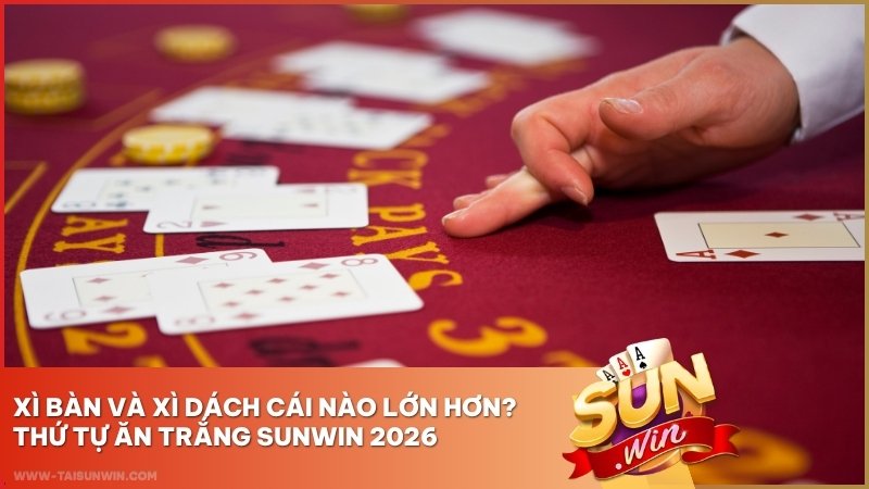 Xì Bàn Và Xì Dách Cái Nào Lớn Hơn? Thứ Tự Ăn Trắng Sunwin 2026